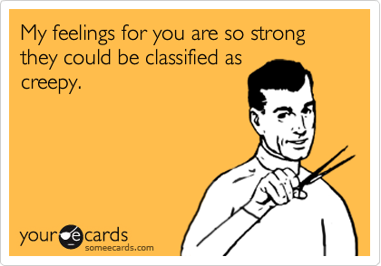 My feelings for you are so strong they could be classified as
creepy.