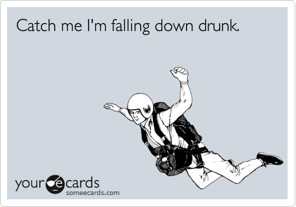Catch me I'm falling down drunk.