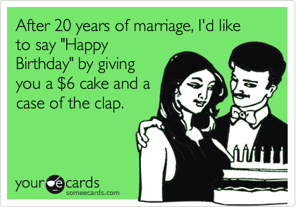 After 20 years of marriage, I'd like to say "Happy
Birthday" by giving
you a $6 cake and a
case of the clap.