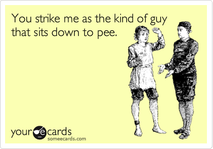 You strike me as the kind of guy
that sits down to pee. 
