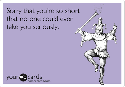 Sorry that you're so shortthat no one could ever take you seriously.