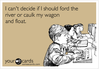 I can't decide if I should ford the river or caulk my wagonand float.