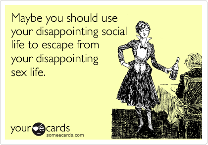 Maybe you should use
your disappointing social
life to escape from
your disappointing
sex life.