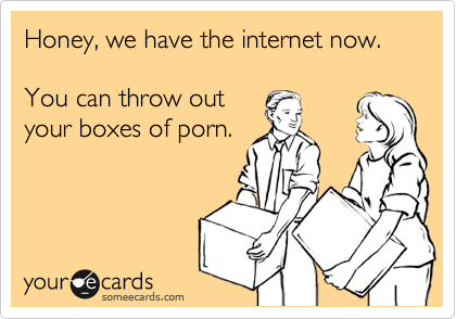 Honey, we have the internet now. 

You can throw out
your boxes of porn.