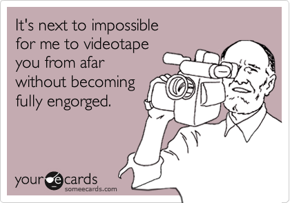 It's next to impossible
for me to videotape
you from afar
without becoming
fully engorged.