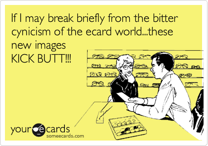 If I may break briefly from the bitter cynicism of the ecard world...these new imagesKICK BUTT!!!