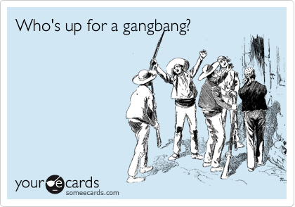 Who's up for a gangbang?