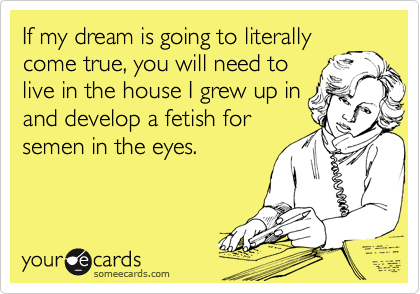 If my dream is going to literally
come true, you will need to
live in the house I grew up in
and develop a fetish for
semen in the eyes.