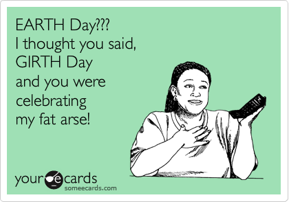 EARTH Day???
I thought you said,
GIRTH Day
and you were
celebrating 
my fat arse!