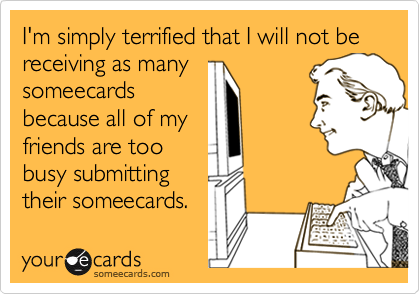 I'm simply terrified that I will not be receiving as manysomeecardsbecause all of myfriends are toobusy submittingtheir someecards.