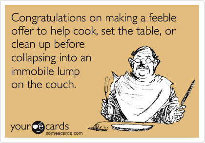Congratulations on making a feeble offer to help cook, set the table, or clean up before
collapsing into an
immobile lump
on the couch.