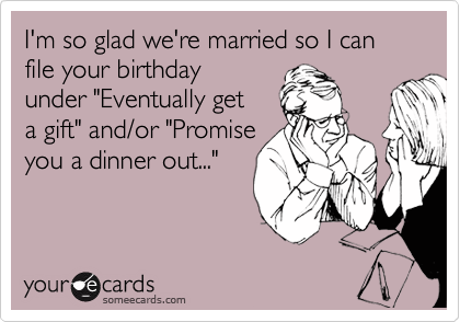 I'm so glad we're married so I can file your birthday
under "Eventually get
a gift" and/or "Promise
you a dinner out..."
