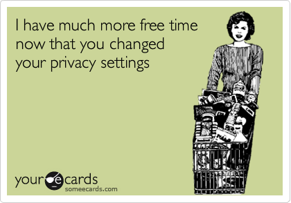 I have much more free time
now that you changed 
your privacy settings