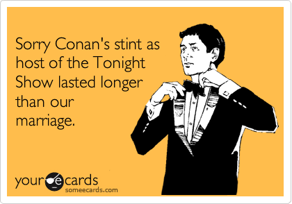 
Sorry Conan's stint as
host of the Tonight
Show lasted longer 
than our 
marriage.