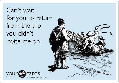 Can't wait
for you to return
from the trip
you didn't
invite me on.