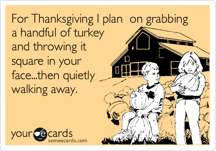 For Thanksgiving I plan  on grabbing a handful of turkey
and throwing it
square in your
face...then quietly
walking away.