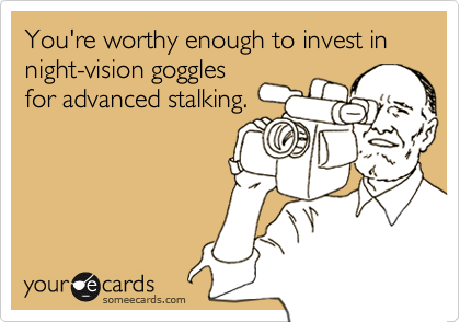 You're worthy enough to invest in night-vision goggles
for advanced stalking.