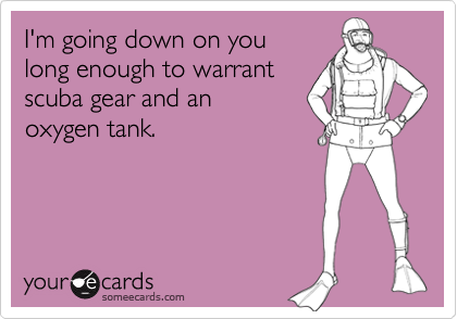 I'm going down on you
long enough to warrant
scuba gear and an
oxygen tank.