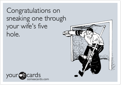 Congratulations on 
sneaking one through 
your wife's five
hole.