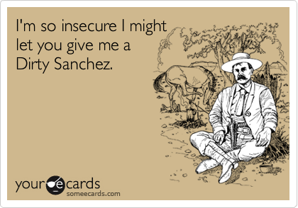 I'm so insecure I might
let you give me a
Dirty Sanchez.