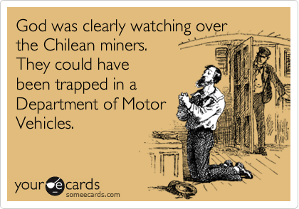God was clearly watching over 
the Chilean miners. 
They could have 
been trapped in a
Department of Motor
Vehicles. 