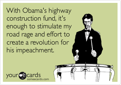 With Obama's highway
construction fund, it's
enough to stimulate my
road rage and effort to
create a revolution for
his impeachment.