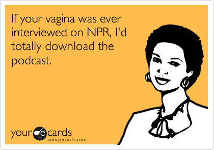 If your vagina was everinterviewed on NPR, I'dtotally download thepodcast.