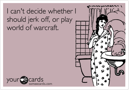 I can't decide whether I
should jerk off, or play
world of warcraft.