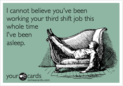 I cannot believe you've been working your third shift job this whole time
I've been
asleep.