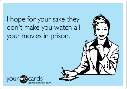 
I hope for your sake they
don't make you watch all
your movies in prison.