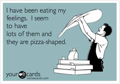 I have been eating my
feelings.  I seem
to have
lots of them and
they are pizza-shaped.