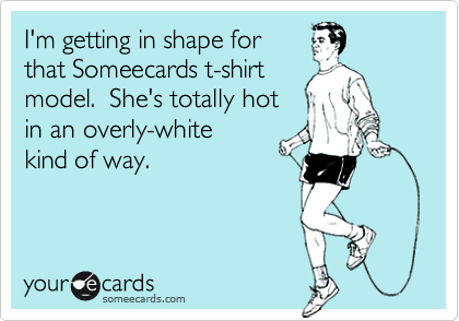 I'm getting in shape for
that Someecards t-shirt
model.  She's totally hot
in an overly-white 
kind of way.