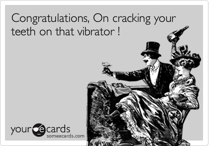Congratulations, On cracking your teeth on that vibrator !