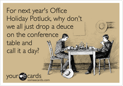 For next year's Office 
Holiday Potluck, why don't 
we all just drop a deuce 
on the conference 
table and 
call it aday?