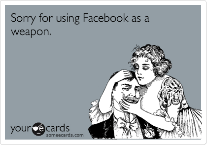 Sorry for using Facebook as a weapon.
