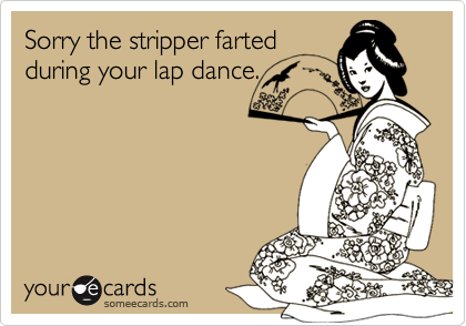 Sorry the stripper farted
during your lap dance.