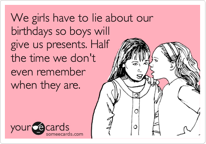 We girls have to lie about our birthdays so boys will
give us presents. Half
the time we don't
even remember
when they are.