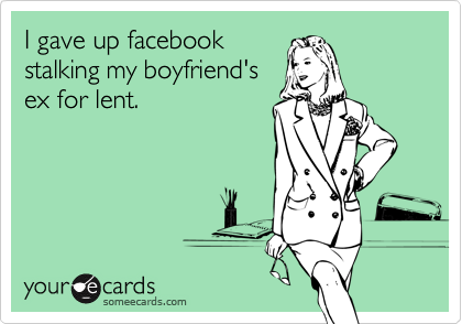 I gave up facebook
stalking my boyfriend's
ex for lent.