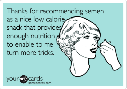 Thanks for recommending semen as a nice low calorie snack that providesenough nutritionto enable to meturn more tricks.