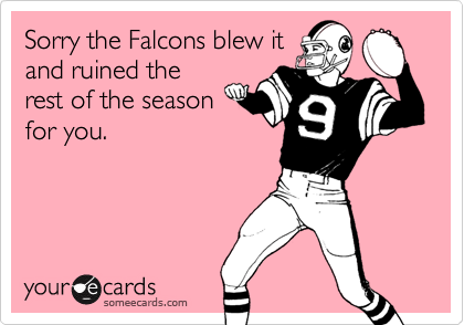 Sorry the Falcons blew it
and ruined the
rest of the season
for you.