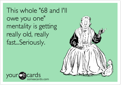 This whole "68 and I'll 
owe you one" 
mentality is getting
really old, really
fast...Seriously.