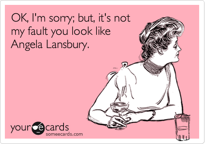 OK, I'm sorry; but, it's not
my fault you look like
Angela Lansbury.
