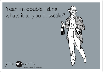 Yeah im double fisting
whats it to you pusscake?