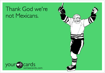 Thank God we're 
not Mexicans.
