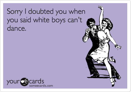 Sorry I doubted you whenyou said white boys can'tdance.