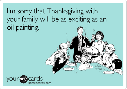 I'm sorry that Thanksgiving with your family will be as exciting as an oil painting.
