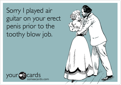 Sorry I played air
guitar on your erect
penis prior to the
toothy blow job.