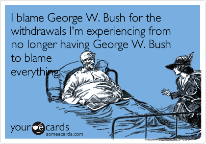 I blame George W. Bush for the withdrawals I'm experiencing from no longer having George W. Bush to blame
everything.