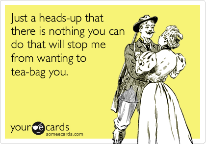 Just a heads-up thatthere is nothing you cando that will stop mefrom wanting totea-bag you.