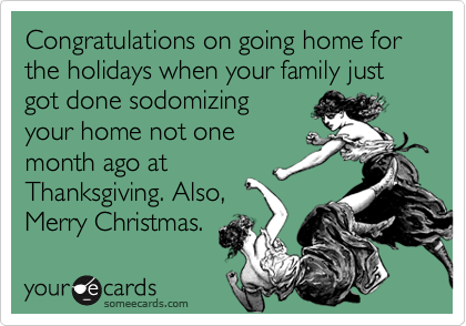 Congratulations on going home for the holidays when your family just got done sodomizing
your home not one
month ago at
Thanksgiving. Also,
Merry Christmas.